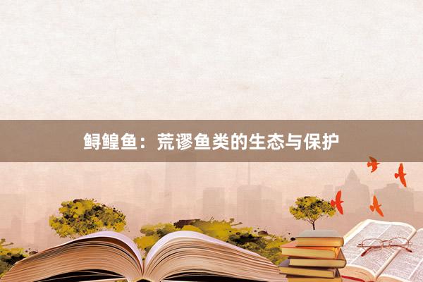 鲟鳇鱼：荒谬鱼类的生态与保护