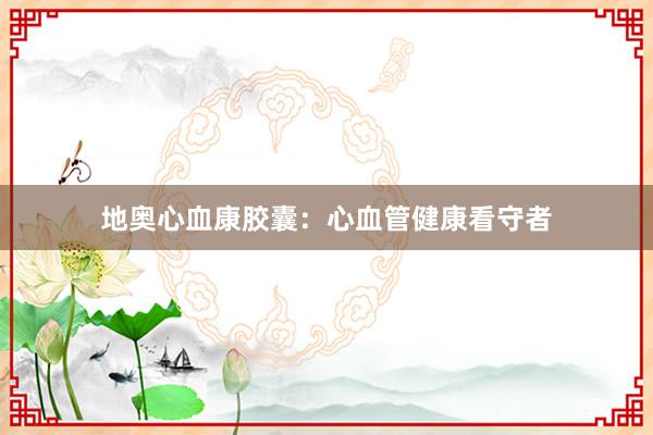 地奥心血康胶囊：心血管健康看守者