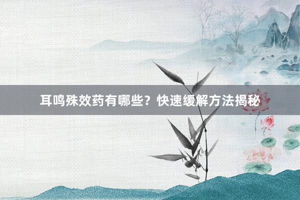 耳鸣殊效药有哪些？快速缓解方法揭秘