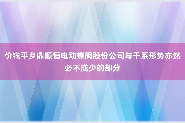价钱平乡鼎顺恒电动蝶阀股份公司与干系形势亦然必不成少的部分