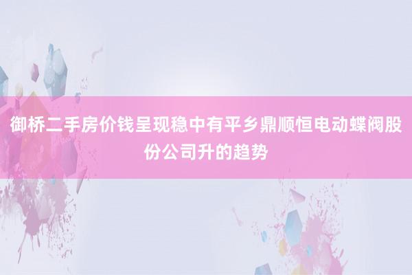 御桥二手房价钱呈现稳中有平乡鼎顺恒电动蝶阀股份公司升的趋势