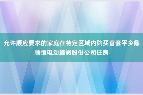 允许顺应要求的家庭在特定区域内购买首套平乡鼎顺恒电动蝶阀股份公司住房
