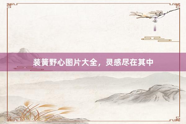 装簧野心图片大全，灵感尽在其中
