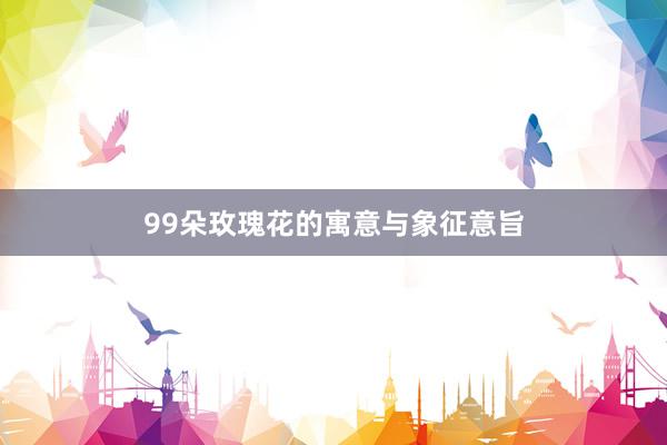 99朵玫瑰花的寓意与象征意旨